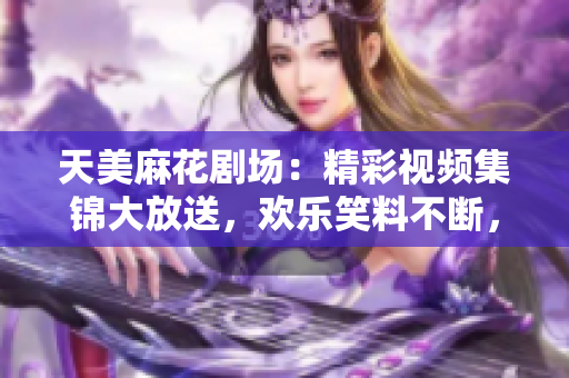 天美麻花剧场：精彩视频集锦大放送，欢乐笑料不断，感受喜剧魅力