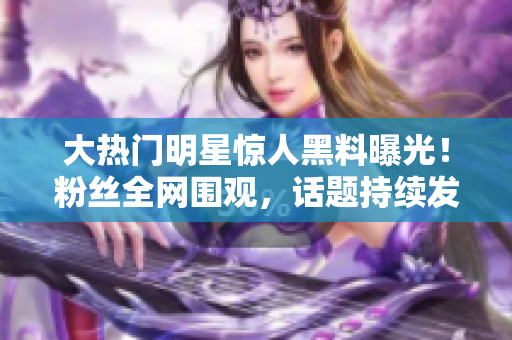 大热门明星惊人黑料曝光！粉丝全网围观，话题持续发酵，新闻热度飙升！