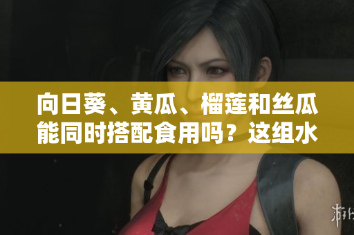 向日葵、黄瓜、榴莲和丝瓜能同时搭配食用吗？这组水果和蔬菜可以一起吃吗？