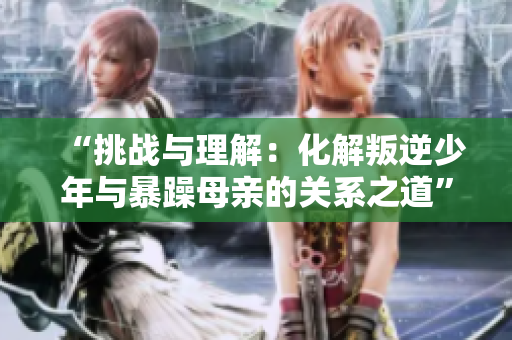 “挑战与理解：化解叛逆少年与暴躁母亲的关系之道”