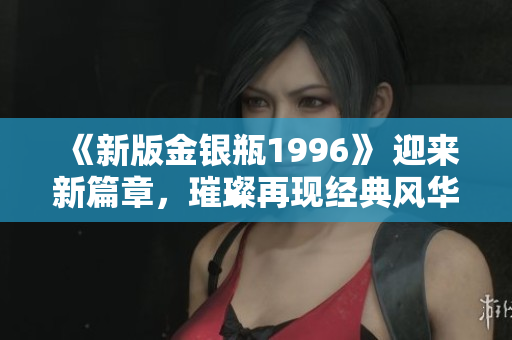 《新版金银瓶1996》 迎来新篇章，璀璨再现经典风华