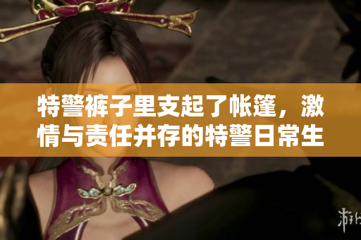特警裤子里支起了帐篷，激情与责任并存的特警日常生活展示