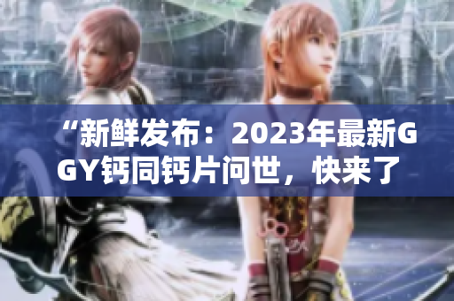 “新鲜发布：2023年最新GGY钙同钙片问世，快来了解最新配方！”