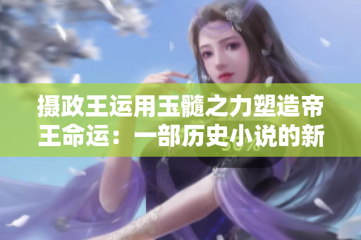 摄政王运用玉髓之力塑造帝王命运：一部历史小说的新篇章