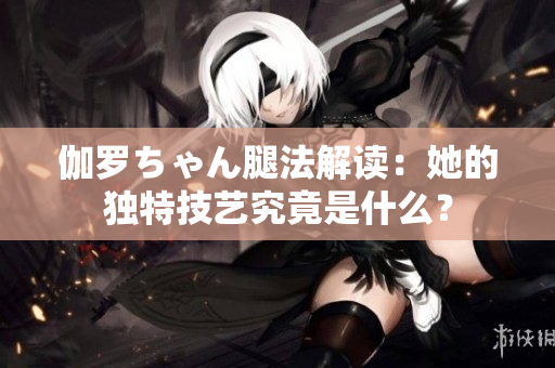 伽罗ちゃん腿法解读：她的独特技艺究竟是什么？