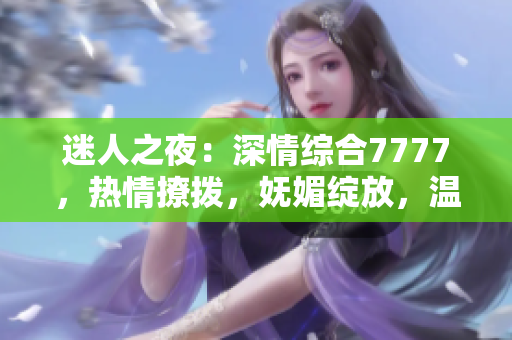迷人之夜：深情综合7777，热情撩拨，妩媚绽放，温柔如水