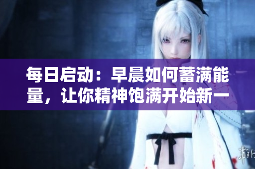 每日启动：早晨如何蓄满能量，让你精神饱满开始新一天