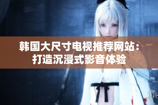韩国大尺寸电视推荐网站：打造沉浸式影音体验