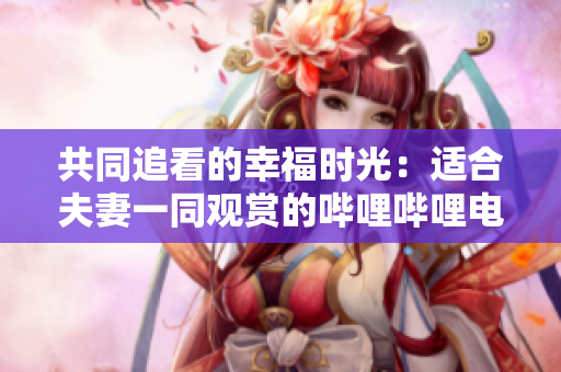 共同追看的幸福时光：适合夫妻一同观赏的哔哩哔哩电视剧