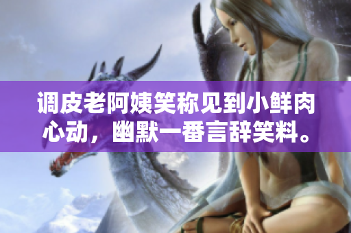 调皮老阿姨笑称见到小鲜肉心动，幽默一番言辞笑料。
