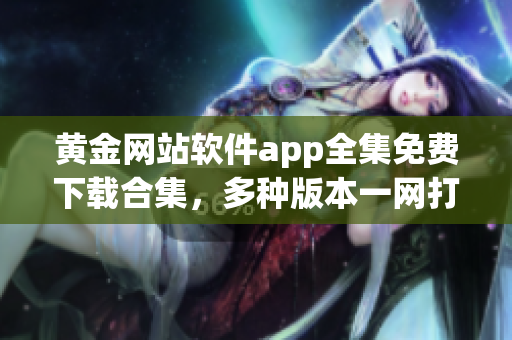 黄金网站软件app全集免费下载合集，多种版本一网打尽，尽享极致体验