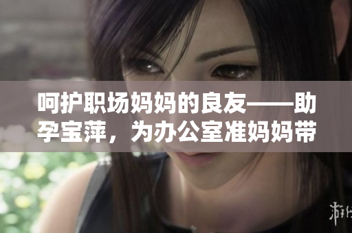 呵护职场妈妈的良友——助孕宝萍，为办公室准妈妈带来专属关怀与舒适