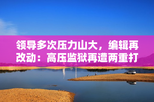 领导多次压力山大，编辑再改动：高压监狱再遭两重打击