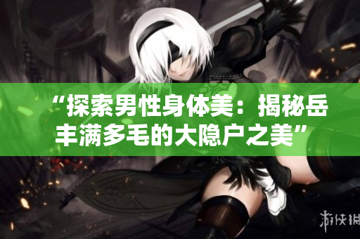 “探索男性身体美：揭秘岳丰满多毛的大隐户之美”