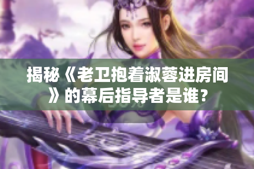 揭秘《老卫抱着淑蓉进房间》的幕后指导者是谁？
