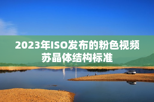 2023年ISO发布的粉色视频苏晶体结构标准