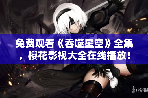 免费观看《吞噬星空》全集，樱花影视大全在线播放！