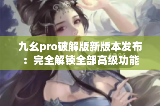 九幺pro破解版新版本发布：完全解锁全部高级功能