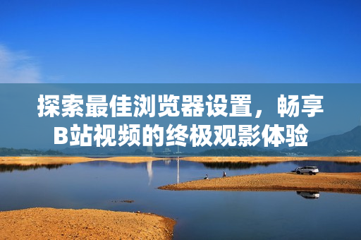 探索最佳浏览器设置，畅享B站视频的终极观影体验