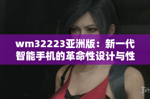 wm32223亚洲版：新一代智能手机的革命性设计与性能提升