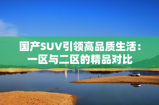 国产SUV引领高品质生活：一区与二区的精品对比