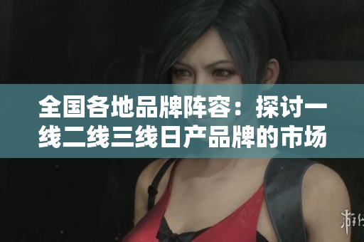 全国各地品牌阵容：探讨一线二线三线日产品牌的市场定位与消费者偏好