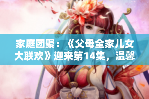 家庭团聚：《父母全家儿女大联欢》迎来第14集，温馨亲情故事继续上演