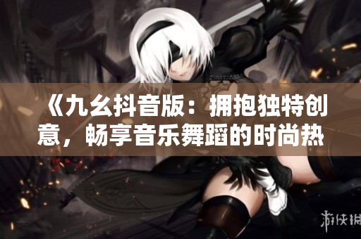 《九幺抖音版：拥抱独特创意，畅享音乐舞蹈的时尚热潮！》