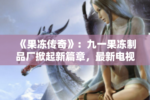 《果冻传奇》：九一果冻制品厂掀起新篇章，最新电视剧引领甜蜜观剧风潮