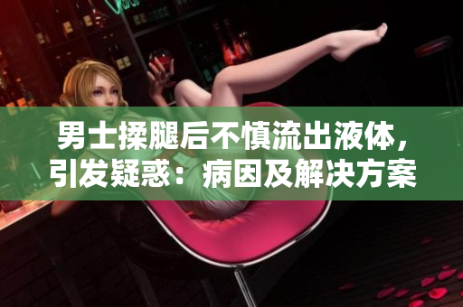 男士揉腿后不慎流出液体，引发疑惑：病因及解决方案？