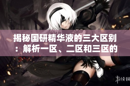 揭秘国研精华液的三大区别：解析一区、二区和三区的特点、功效及适用对象
