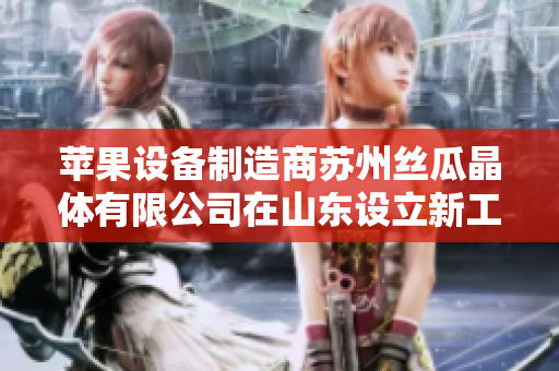 苹果设备制造商苏州丝瓜晶体有限公司在山东设立新工厂