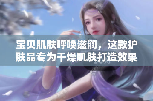 宝贝肌肤呼唤滋润，这款护肤品专为干燥肌肤打造效果如何？