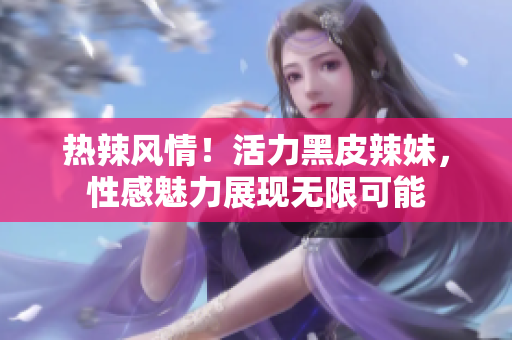 热辣风情！活力黑皮辣妹，性感魅力展现无限可能