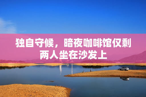 独自守候，暗夜咖啡馆仅剩两人坐在沙发上