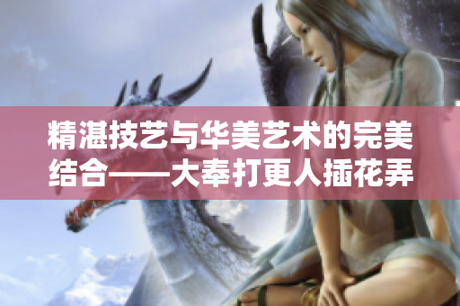 精湛技艺与华美艺术的完美结合——大奉打更人插花弄玉的深层寓意