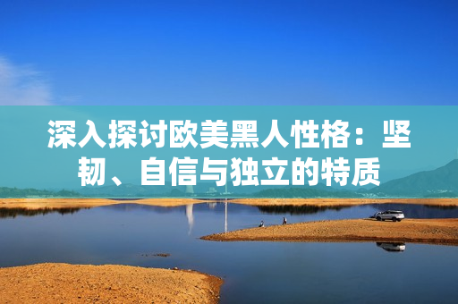 深入探讨欧美黑人性格：坚韧、自信与独立的特质