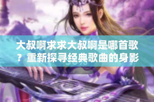 大叔啊求求大叔啊是哪首歌？重新探寻经典歌曲的身影