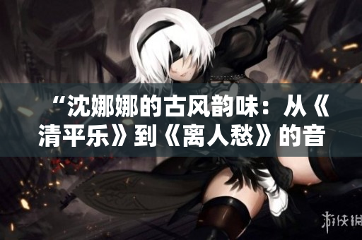 “沈娜娜的古风韵味：从《清平乐》到《离人愁》的音乐探索与突破”