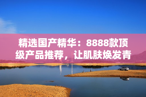 精选国产精华：8888款顶级产品推荐，让肌肤焕发青春光彩