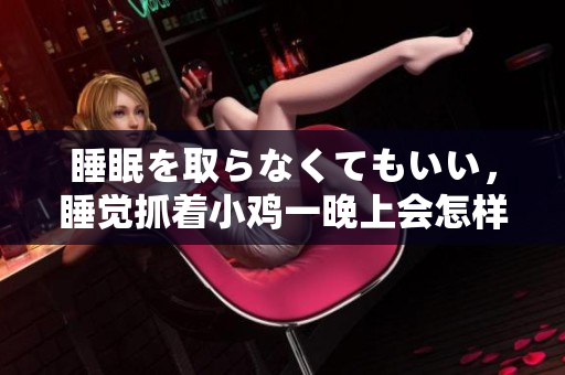 睡眠を取らなくてもいい，睡觉抓着小鸡一晚上会怎样，睡过年纪最大的多少岁六十多，水润紧致销魂低吟古代，水润紧致销魂低吟，说说都是怎么的干对象的100