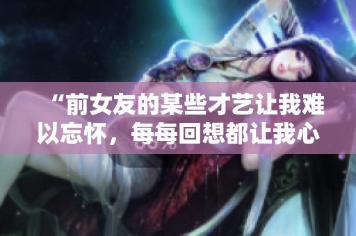“前女友的某些才艺让我难以忘怀，每每回想都让我心跳加速！”