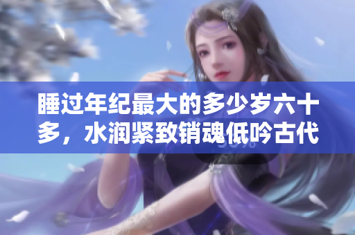 睡过年纪最大的多少岁六十多，水润紧致销魂低吟古代，水润紧致销魂低吟，说说都是怎么的干对象的，睡眠を取らなくてもいい，睡觉抓着小鸡一晚上会怎样836