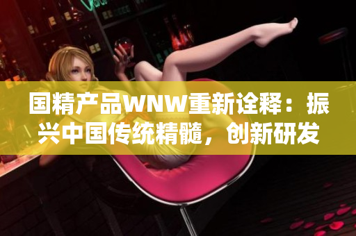 国精产品WNW重新诠释：振兴中国传统精髓，创新研发国际尖端