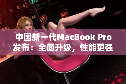 中国新一代MacBook Pro发布：全面升级，性能更强、显示更清晰