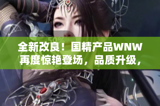 全新改良！国精产品WNW再度惊艳登场，品质升级，让您焕发新生！