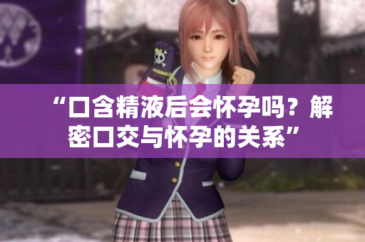 “口含精液后会怀孕吗？解密口交与怀孕的关系”