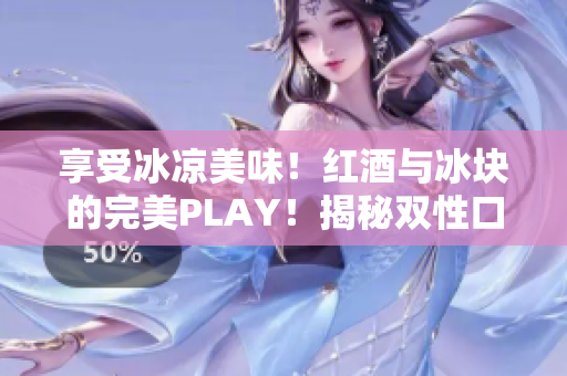 享受冰凉美味！红酒与冰块的完美PLAY！揭秘双性口感的醉人魅力