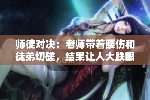 师徒对决：老师带着腰伤和徒弟切磋，结果让人大跌眼镜