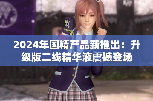 2024年国精产品新推出：升级版二线精华液震撼登场